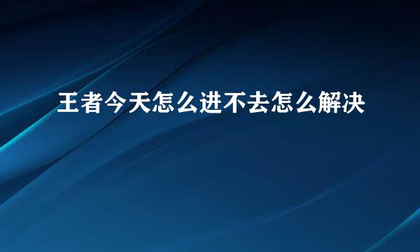 王者今天怎么进不去怎么解决