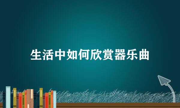 生活中如何欣赏器乐曲