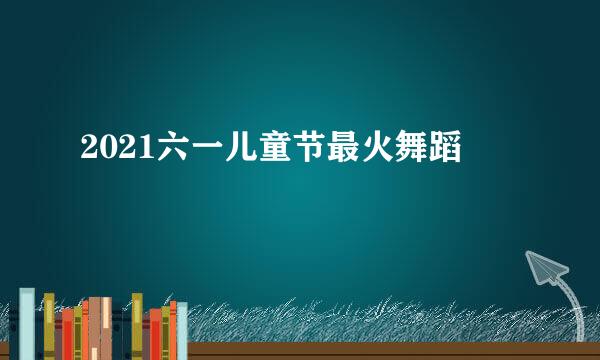 2021六一儿童节最火舞蹈