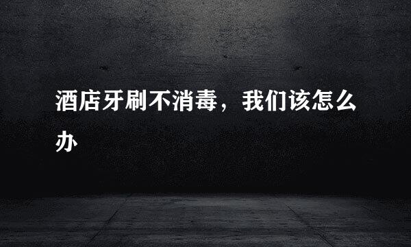酒店牙刷不消毒，我们该怎么办