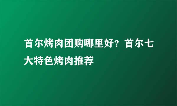 首尔烤肉团购哪里好？首尔七大特色烤肉推荐