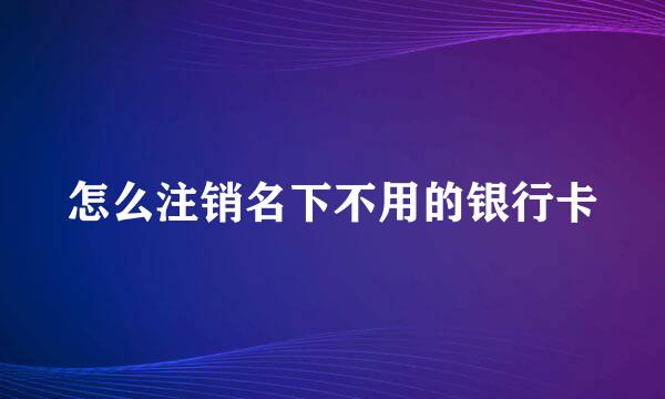 怎么注销名下不用的银行卡