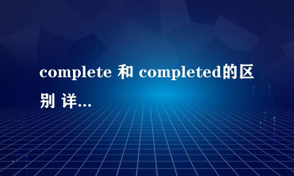 complete 和 completed的区别 详细一点，要好理解