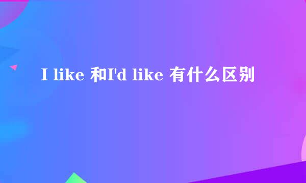 I like 和I'd like 有什么区别