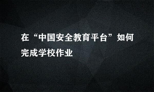 在“中国安全教育平台”如何完成学校作业