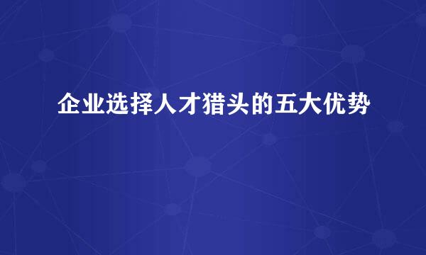 企业选择人才猎头的五大优势