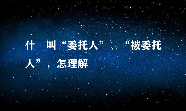 什麼叫“委托人”、“被委托人”,怎理解