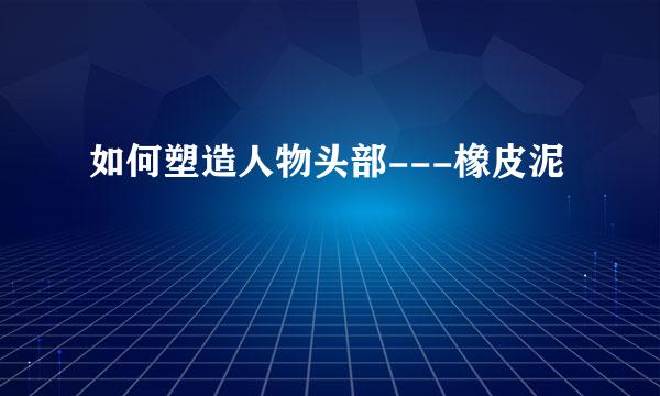 如何塑造人物头部---橡皮泥