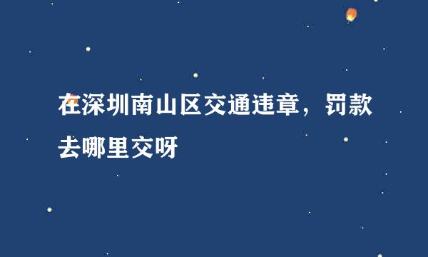 在深圳南山区交通违章,罚款去哪里交呀