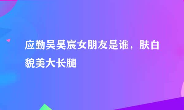 应勤吴昊宸女朋友是谁，肤白貌美大长腿