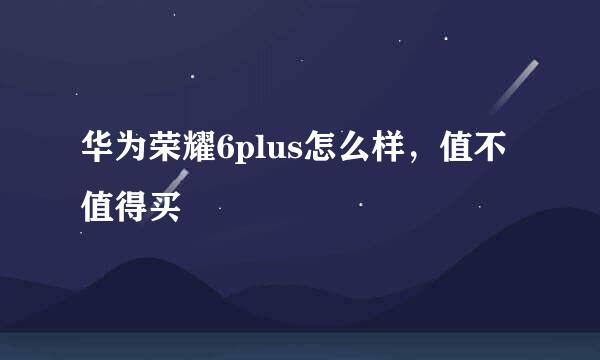 华为荣耀6plus怎么样，值不值得买