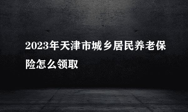 2023年天津市城乡居民养老保险怎么领取