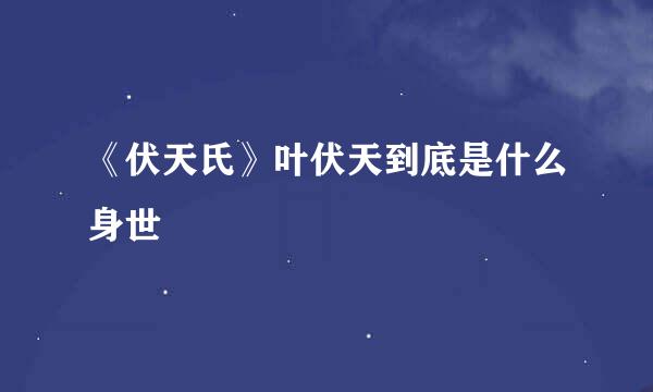 《伏天氏》叶伏天到底是什么身世