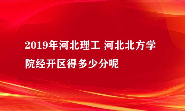 2019年河北理工 河北北方学院经开区得多少分呢