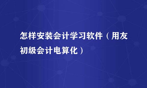怎样安装会计学习软件(用友初级会计电算化)