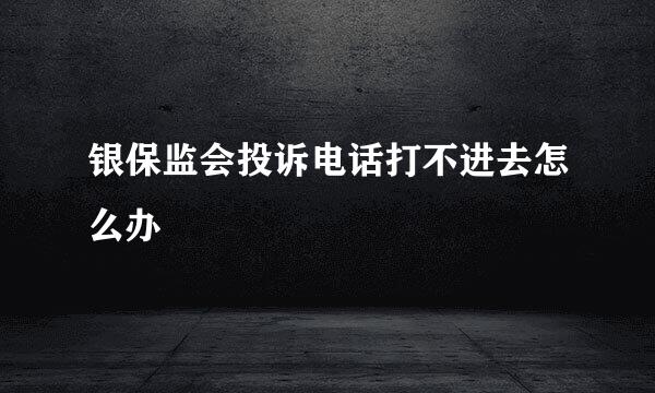 银保监会投诉电话打不进去怎么办