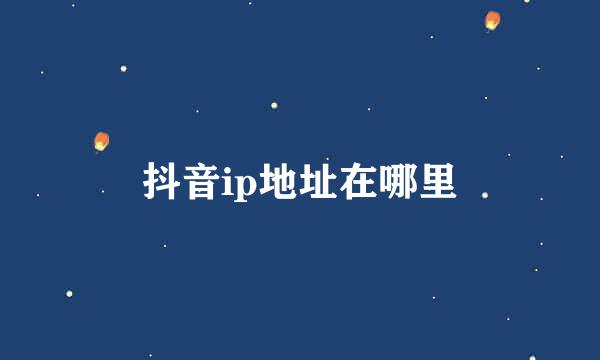 抖音ip地址在哪里