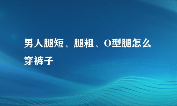 男人腿短、腿粗、O型腿怎么穿裤子