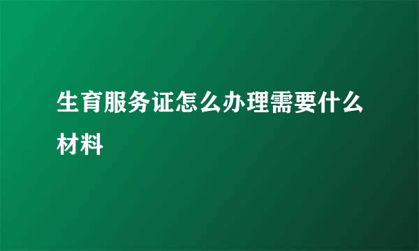 生育服务证怎么办理需要什么材料