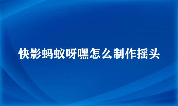 快影蚂蚁呀嘿怎么制作摇头