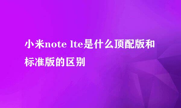 小米note lte是什么顶配版和标准版的区别