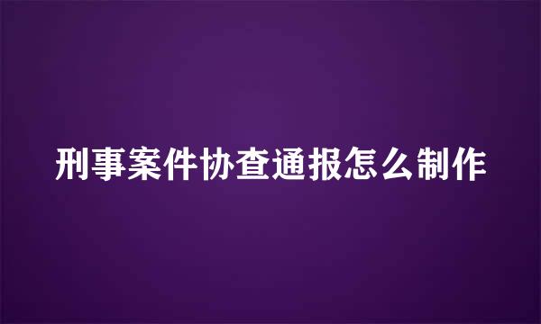 刑事案件协查通报怎么制作