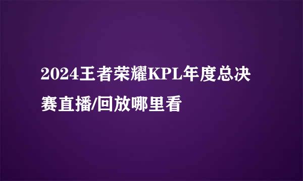 2024王者荣耀KPL年度总决赛直播/回放哪里看