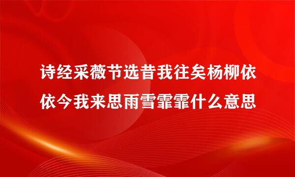 诗经采薇节选昔我往矣杨柳依依今我来思雨雪霏霏什么意思