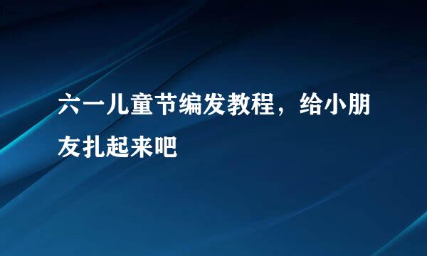 六一儿童节编发教程,给小朋友扎起来吧