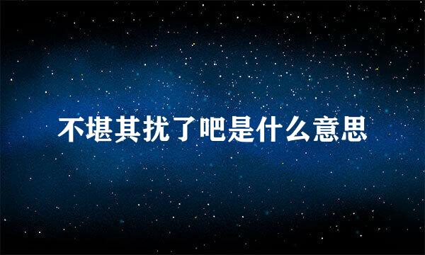 不堪其扰了吧是什么意思