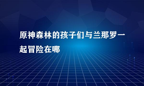 原神森林的孩子们与兰那罗一起冒险在哪