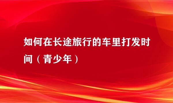 如何在长途旅行的车里打发时间（青少年）