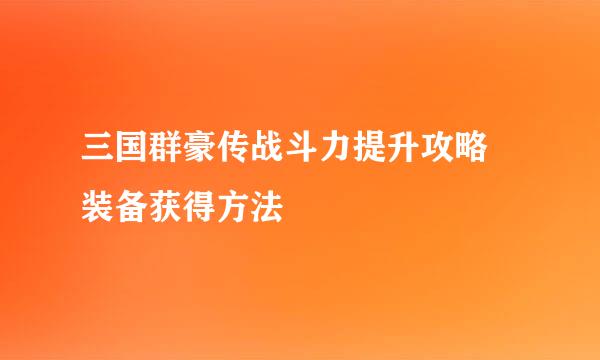 三国群豪传战斗力提升攻略 装备获得方法