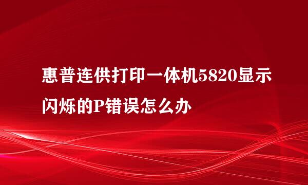 惠普连供打印一体机5820显示闪烁的P错误怎么办