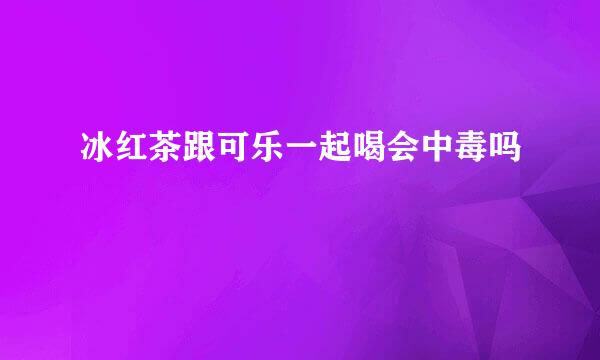 冰红茶跟可乐一起喝会中毒吗