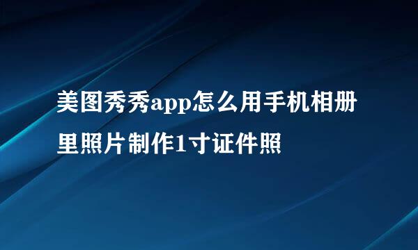 美图秀秀app怎么用手机相册里照片制作1寸证件照