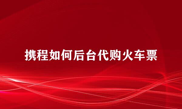 携程如何后台代购火车票