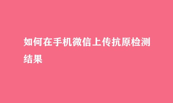 如何在手机微信上传抗原检测结果