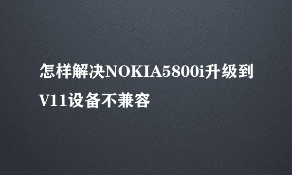怎样解决NOKIA5800i升级到V11设备不兼容