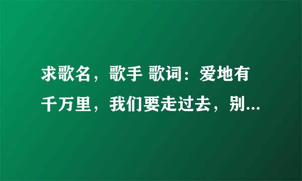求歌名，歌手 歌词：爱地有千万里，我们要走过去，别彷徨别犹豫，我和你在一起。高山在云雾里