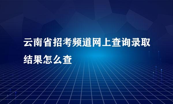 云南省招考频道网上查询录取结果怎么查