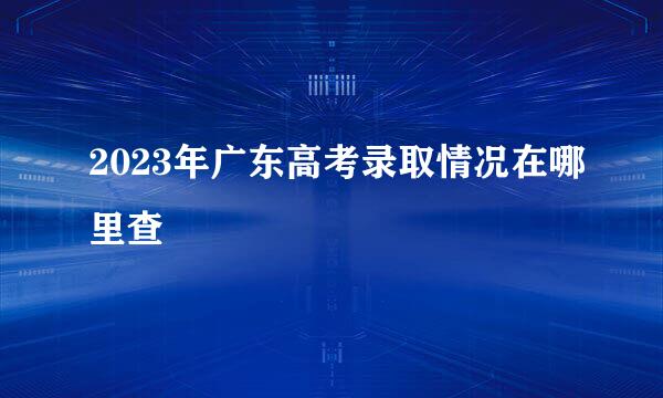 2023年广东高考录取情况在哪里查