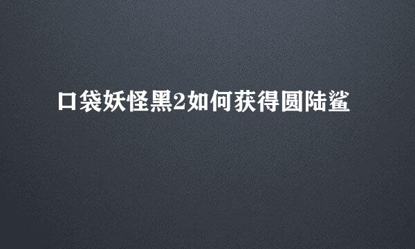 口袋妖怪黑2如何获得圆陆鲨