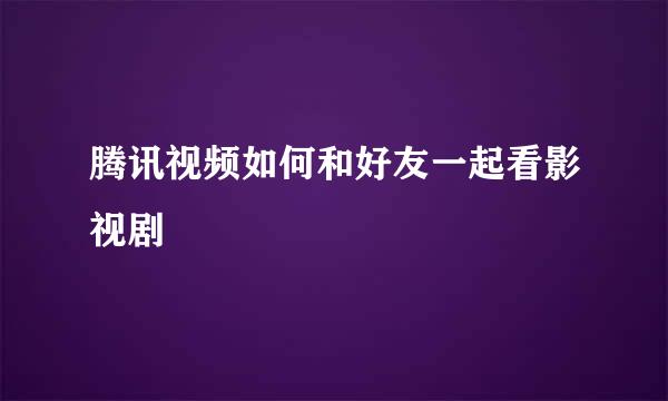 腾讯视频如何和好友一起看影视剧