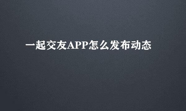 一起交友APP怎么发布动态