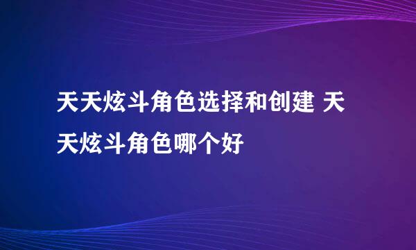 天天炫斗角色选择和创建 天天炫斗角色哪个好