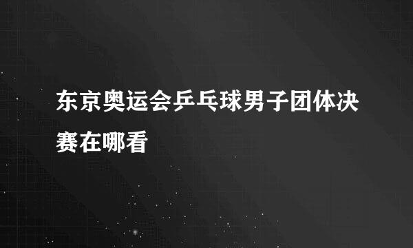 东京奥运会乒乓球男子团体决赛在哪看