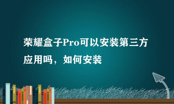 荣耀盒子Pro可以安装第三方应用吗,如何安装