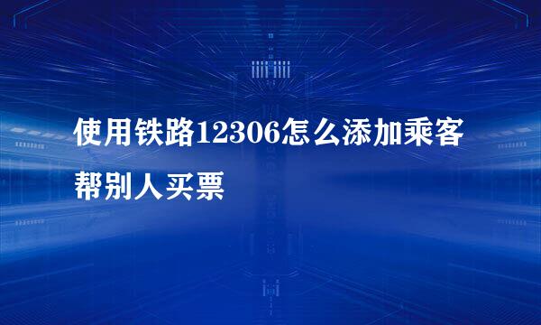 使用铁路12306怎么添加乘客帮别人买票