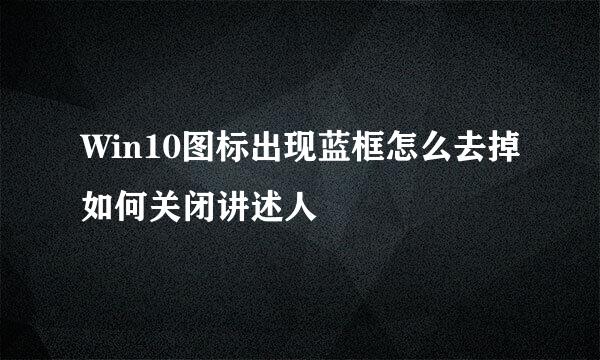 Win10图标出现蓝框怎么去掉如何关闭讲述人